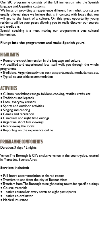 Our SIC programme consists of the full immersion into the Spanish language and Argentine customs. We focus on providing an experience different from what tourists are usually offered, since we believe that is in contact with locals that you will get to the heart of a culture. On this great opportunity, young residents will be your peers allowing you to really discover our secrets and traditions. Spanish speaking is a must, making our programme a true cultural immersion. Plunge into the programme and make Spanish yours! HIGHLIGHTS ● Round-the-clock immersion in the language and culture. ● A qualified and experienced local staff walk you through the whole programme. ● Traditional Argentine activities such as sports, music, meals, dances, etc. ● Typical countryside accommodation ACTIVITIES ● Cultural workshops: tango, folklore, cooking, textiles, crafts, etc. ● Traditions and legends ● Local, everyday errands ● Sports and outdoor activities ● Singing and dancing ● Games and recreation ● Campfires and night time outings ● Argentine short film viewings ● Interviewing the locals ● Reporting on the experience online PROGRAMME COMPONENTS Duration: 3 days / 2 nights Venue: The Borough is CII’s exclusive venue in the countryside, located in Mercedes, Buenos Aires. Services included: ● Full-board accommodation in shared rooms ● Transfers to and from the city of Buenos Aires ● Transfers from The Borough to neighbouring towns for specific outings ● Course materials ● 1 native counsellor every seven or eight participants ● 1 native co-ordinator ● Medical insurance 