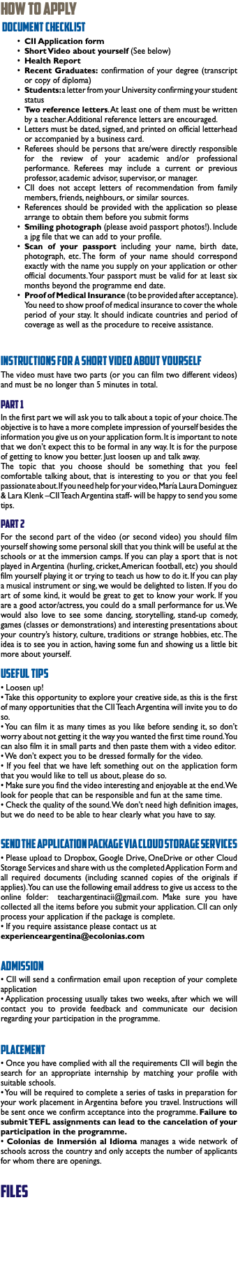 How To Apply Document Checklist CII Application form Short Video about yourself (See below) Health Report Recent Graduates: confirmation of your degree (transcript or copy of diploma) Students: a letter from your University confirming your student status Two reference letters. At least one of them must be written by a teacher. Additional reference letters are encouraged. Letters must be dated, signed, and printed on official letterhead or accompanied by a business card. Referees should be persons that are/were directly responsible for the review of your academic and/or professional performance. Referees may include a current or previous professor, academic advisor, supervisor, or manager. CII does not accept letters of recommendation from family members, friends, neighbours, or similar sources. References should be provided with the application so please arrange to obtain them before you submit forms Smiling photograph (please avoid passport photos!). Include a jpg file that we can add to your profile. Scan of your passport including your name, birth date, photograph, etc. The form of your name should correspond exactly with the name you supply on your application or other official documents. Your passport must be valid for at least six months beyond the programme end date. Proof of Medical Insurance (to be provided after acceptance). You need to show proof of medical insurance to cover the whole period of your stay. It should indicate countries and period of coverage as well as the procedure to receive assistance. Instructions for a Short Video about yourself The video must have two parts (or you can film two different videos) and must be no longer than 5 minutes in total. Part 1 In the first part we will ask you to talk about a topic of your choice. The objective is to have a more complete impression of yourself besides the information you give us on your application form. It is important to note that we don’t expect this to be formal in any way. It is for the purpose of getting to know you better. Just loosen up and talk away. The topic that you choose should be something that you feel comfortable talking about, that is interesting to you or that you feel passionate about. If you need help for your video, María Laura Dominguez & Lara Klenk –CII Teach Argentina staff- will be happy to send you some tips. Part 2 For the second part of the video (or second video) you should film yourself showing some personal skill that you think will be useful at the schools or at the immersion camps. If you can play a sport that is not played in Argentina (hurling, cricket, American football, etc) you should film yourself playing it or trying to teach us how to do it. If you can play a musical instrument or sing, we would be delighted to listen. If you do art of some kind, it would be great to get to know your work. If you are a good actor/actress, you could do a small performance for us. We would also love to see some dancing, storytelling, stand-up comedy, games (classes or demonstrations) and interesting presentations about your country’s history, culture, traditions or strange hobbies, etc. The idea is to see you in action, having some fun and showing us a little bit more about yourself. Useful tips • Loosen up! • Take this opportunity to explore your creative side, as this is the first of many opportunities that the CII Teach Argentina will invite you to do so. • You can film it as many times as you like before sending it, so don’t worry about not getting it the way you wanted the first time round. You can also film it in small parts and then paste them with a video editor. • We don’t expect you to be dressed formally for the video. • If you feel that we have left something out on the application form that you would like to tell us about, please do so. • Make sure you find the video interesting and enjoyable at the end. We look for people that can be responsible and fun at the same time. • Check the quality of the sound. We don’t need high definition images, but we do need to be able to hear clearly what you have to say. Send the application package via Cloud Storage Services • Please upload to Dropbox, Google Drive, OneDrive or other Cloud Storage Services and share with us the completed Application Form and all required documents (including scanned copies of the originals if applies). You can use the following email address to give us access to the online folder: teachargentinacii@gmail.com. Make sure you have collected all the items before you submit your application. CII can only process your application if the package is complete. • If you require assistance please contact us at experienceargentina@ecolonias.com Admission • CII will send a confirmation email upon reception of your complete application • Application processing usually takes two weeks, after which we will contact you to provide feedback and communicate our decision regarding your participation in the programme. Placement • Once you have complied with all the requirements CII will begin the search for an appropriate internship by matching your profile with suitable schools. • You will be required to complete a series of tasks in preparation for your work placement in Argentina before you travel. Instructions will be sent once we confirm acceptance into the programme. Failure to submit TEFL assignments can lead to the cancelation of your participation in the programme. • Colonias de Inmersión al Idioma manages a wide network of schools across the country and only accepts the number of applicants for whom there are openings. files 