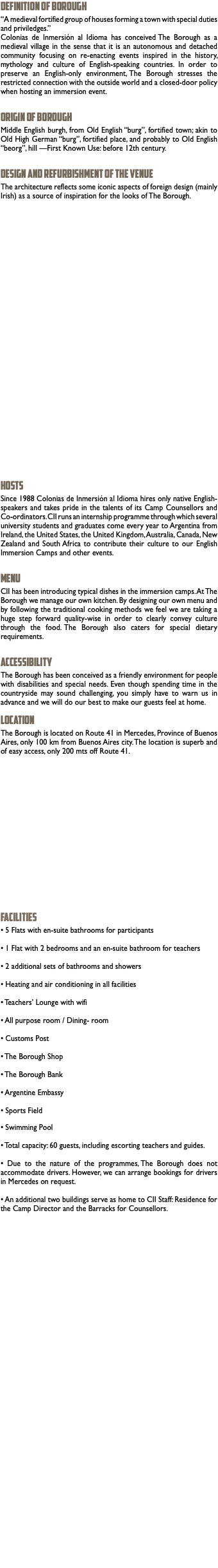 DEFINITION OF BOROUGH “A medieval fortified group of houses forming a town with special duties and priviledges.” Colonias de Inmersión al Idioma has conceived The Borough as a medieval village in the sense that it is an autonomous and detached community focusing on re-enacting events inspired in the history, mythology and culture of English-speaking countries. In order to preserve an English-only environment, The Borough stresses the restricted connection with the outside world and a closed-door policy when hosting an immersion event. ORIGIN OF BOROUGH Middle English burgh, from Old English “burg”, fortified town; akin to Old High German “burg”, fortified place, and probably to Old English “beorg”, hill —First Known Use: before 12th century. DESIGN AND REFURBISHMENT OF THE VENUE The architecture reflects some iconic aspects of foreign design (mainly Irish) as a source of inspiration for the looks of The Borough. HOSTS Since 1988 Colonias de Inmersión al Idioma hires only native English-speakers and takes pride in the talents of its Camp Counsellors and Co-ordinators. CII runs an internship programme through which several university students and graduates come every year to Argentina from Ireland, the United States, the United Kingdom, Australia, Canada, New Zealand and South Africa to contribute their culture to our English Immersion Camps and other events. MENU CII has been introducing typical dishes in the immersion camps. At The Borough we manage our own kitchen. By designing our own menu and by following the traditional cooking methods we feel we are taking a huge step forward quality-wise in order to clearly convey culture through the food. The Borough also caters for special dietary requirements. ACCESSIBILITY The Borough has been conceived as a friendly environment for people with disabilities and special needs. Even though spending time in the countryside may sound challenging, you simply have to warn us in advance and we will do our best to make our guests feel at home. LOCATION The Borough is located on Route 41 in Mercedes, Province of Buenos Aires, only 100 km from Buenos Aires city. The location is superb and of easy access, only 200 mts off Route 41. FACILITIES • 5 Flats with en-suite bathrooms for participants • 1 Flat with 2 bedrooms and an en-suite bathroom for teachers • 2 additional sets of bathrooms and showers • Heating and air conditioning in all facilities • Teachers’ Lounge with wifi • All purpose room / Dining- room • Customs Post • The Borough Shop • The Borough Bank • Argentine Embassy • Sports Field • Swimming Pool • Total capacity: 60 guests, including escorting teachers and guides. • Due to the nature of the programmes, The Borough does not accommodate drivers. However, we can arrange bookings for drivers in Mercedes on request. • An additional two buildings serve as home to CII Staff: Residence for the Camp Director and the Barracks for Counsellors. 