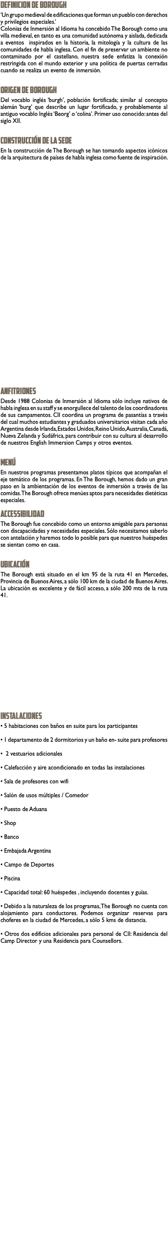 DEFINICION DE BOROUGH ‘Un grupo medieval de edificaciones que forman un pueblo con derechos y privilegios especiales.’ Colonias de Inmersión al Idioma ha concebido The Borough como una villa medieval, en tanto es una comunidad autónoma y aislada, dedicada a eventos inspirados en la historia, la mitología y la cultura de las comunidades de habla inglesa. Con el fin de preservar un ambiente no contaminado por el castellano, nuestra sede enfatiza la conexión restringida con el mundo exterior y una política de puertas cerradas cuando se realiza un evento de inmersión. ORIGEN DE BOROUGH Del vocablo inglés ‘burgh’, población fortificada; similar al concepto alemán ‘burg’ que describe un lugar fortificado, y probablemente al antiguo vocablo Inglés ‘Beorg’ o ‘colina’. Primer uso conocido: antes del siglo XII. CONSTRUCCIÓN DE LA SEDE En la construcción de The Borough se han tomando aspectos icónicos de la arquitectura de países de habla inglesa como fuente de inspiración. ANFITRIONES Desde 1988 Colonias de Inmersión al Idioma sólo incluye nativos de habla inglesa en su staff y se enorgullece del talento de los coordinadores de sus campamentos. CII coordina un programa de pasantías a través del cual muchos estudiantes y graduados universitarios visitan cada año Argentina desde Irlanda, Estados Unidos, Reino Unido, Australia, Canadá, Nueva Zelanda y Sudáfrica, para contribuir con su cultura al desarrollo de nuestros English Immersion Camps y otros eventos. MENÚ En nuestros programas presentamos platos típicos que acompañan el eje temático de los programas. En The Borough, hemos dado un gran paso en la ambientación de los eventos de inmersión a través de las comidas. The Borough ofrece menúes aptos para necesidades dietéticas especiales. ACCESSIBILIDAD The Borough fue concebido como un entorno amigable para personas con discapacidades y necesidades especiales. Sólo necesitamos saberlo con antelación y haremos todo lo posible para que nuestros huéspedes se sientan como en casa. UBICACIÓN The Borough está situado en el km 95 de la ruta 41 en Mercedes, Provincia de Buenos Aires, a sólo 100 km de la ciudad de Buenos Aires. La ubicación es excelente y de fácil acceso, a sólo 200 mts de la ruta 41. INSTALACIONES • 5 habitaciones con baños en suite para los participantes • 1 departamento de 2 dormitorios y un baño en- suite para profesores • 2 vestuarios adicionales • Calefacción y aire acondicionado en todas las instalaciones • Sala de profesores con wifi • Salón de usos múltiples / Comedor • Puesto de Aduana • Shop • Banco • Embajada Argentina • Campo de Deportes • Piscina • Capacidad total: 60 huéspedes , incluyendo docentes y guías. • Debido a la naturaleza de los programas, The Borough no cuenta con alojamiento para conductores. Podemos organizar reservas para choferes en la ciudad de Mercedes, a sólo 5 kms de distancia. • Otros dos edificios adicionales para personal de CII: Residencia del Camp Director y una Residencia para Counsellors. 