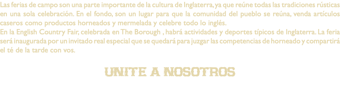 Las ferias de campo son una parte importante de la cultura de Inglaterra, ya que reúne todas las tradiciones rústicas en una sola celebración. En el fondo, son un lugar para que la comunidad del pueblo se reúna, venda artículos caseros como productos horneados y mermelada y celebre todo lo inglés. En la English Country Fair, celebrada en The Borough , habrá actividades y deportes típicos de Inglaterra. La feria será inaugurada por un invitado real especial que se quedará para juzgar las competencias de horneado y compartirá el té de la tarde con vos. unite a nosotros